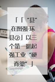 「“县”在图强·环县②」以三个第一挺起强工业“硬脊梁”