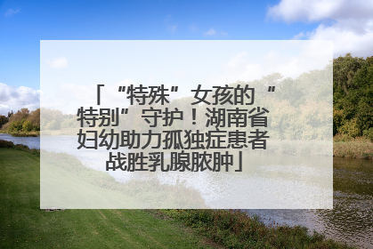 “特殊”女孩的“特别”守护！湖南省妇幼助力孤独症患者战胜乳腺脓肿