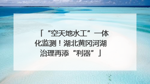 “空天地水工”一体化监测!湖北黄冈河湖治理再添“利器”
