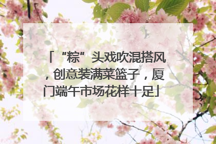 “粽”头戏吹混搭风，创意装满菜篮子，厦门端午市场花样十足