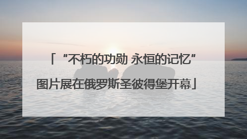 “不朽的功勋 永恒的记忆”图片展在俄罗斯圣彼得堡开幕