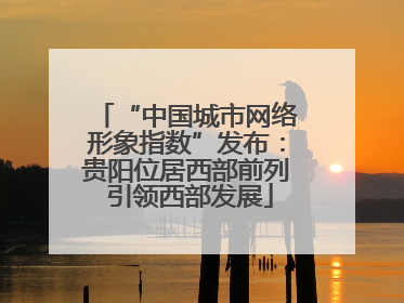 “中国城市网络形象指数”发布：贵阳位居西部前列 引领西部发展