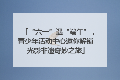 “六一”遇“端午”，青少年活动中心邀你解锁光影非遗奇妙之旅