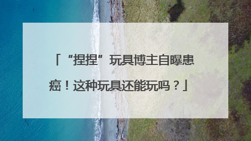 “捏捏”玩具博主自曝患癌！这种玩具还能玩吗？