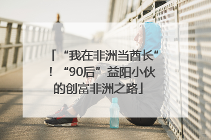 “我在非洲当酋长”！“90后”益阳小伙的创富非洲之路