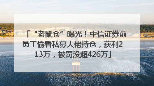 “老鼠仓”曝光！中信证券前员工偷看私募大佬持仓，获利213万，被罚没超426万