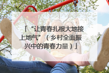 “让青春扎根大地接上地气”（乡村全面振兴中的青春力量）