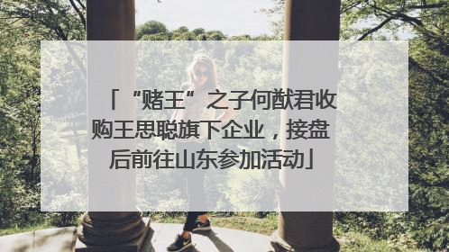 “赌王”之子何猷君收购王思聪旗下企业，接盘后前往山东参加活动