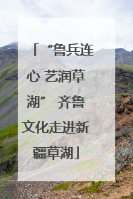 “鲁兵连心 艺润草湖” 齐鲁文化走进新疆草湖