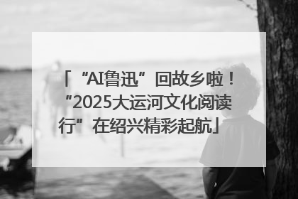 “AI鲁迅”回故乡啦！“2025大运河文化阅读行”在绍兴精彩起航