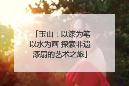 玉山：以漆为笔 以水为画 探索非遗漆扇的艺术之旅