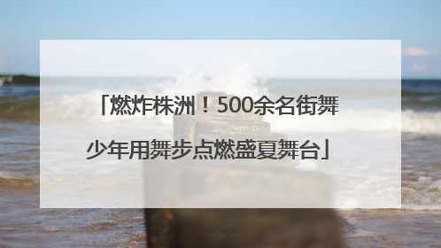 燃炸株洲！500余名街舞少年用舞步点燃盛夏舞台