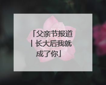 父亲节报道丨长大后我就成了你
