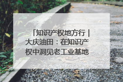 知识产权地方行｜大庆油田：在知识产权中洞见老工业基地的 “创新密码”