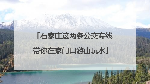 石家庄这两条公交专线带你在家门口游山玩水