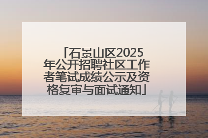 石景山区2025年公开招聘社区工作者笔试成绩公示及资格复审与面试通知