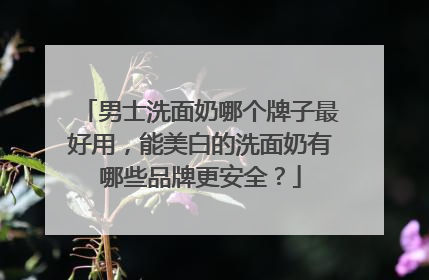 男士洗面奶哪个牌子最好用，能美白的洗面奶有哪些品牌更安全？