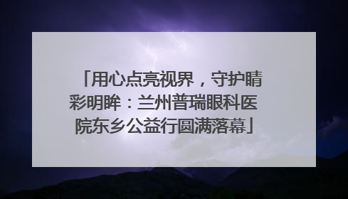用心点亮视界，守护睛彩明眸：兰州普瑞眼科医院东乡公益行圆满落幕
