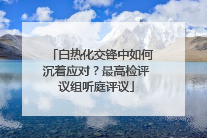 白热化交锋中如何沉着应对？最高检评议组听庭评议