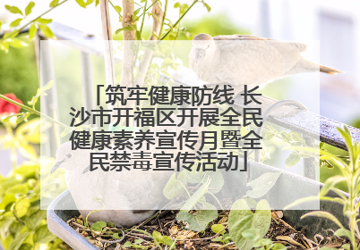 筑牢健康防线 长沙市开福区开展全民健康素养宣传月暨全民禁毒宣传活动