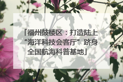 福州鼓楼区：打造陆上“海洋科技会客厅”跻身全国航海科普基地