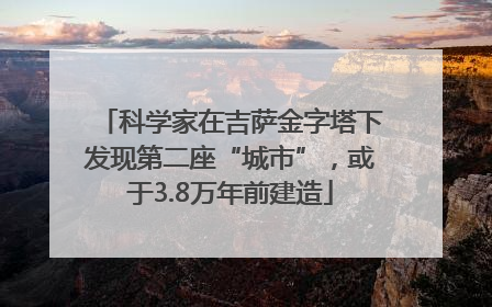 科学家在吉萨金字塔下发现第二座“城市”，或于3.8万年前建造