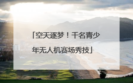 空天逐梦！千名青少年无人机赛场秀技
