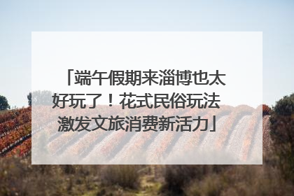 端午假期来淄博也太好玩了！花式民俗玩法激发文旅消费新活力