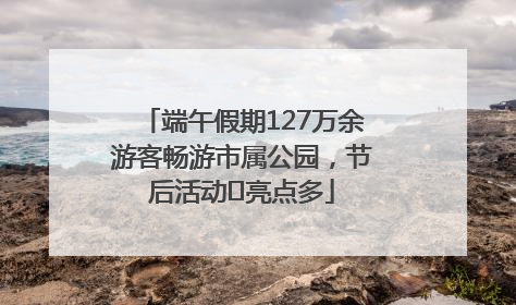 端午假期127万余游客畅游市属公园，节后活动﻿亮点多