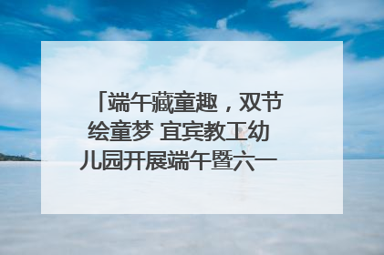 端午藏童趣，双节绘童梦 宜宾教工幼儿园开展端午暨六一亲子游园活动
