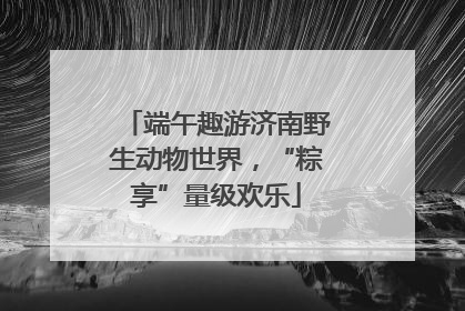 端午趣游济南野生动物世界，“粽享”量级欢乐