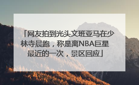 网友拍到光头文班亚马在少林寺晨跑，称是离NBA巨星最近的一次，景区回应