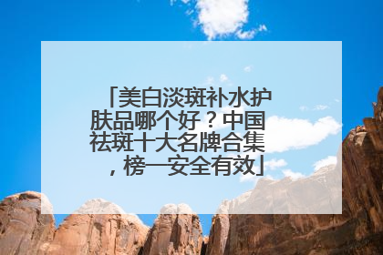 美白淡斑补水护肤品哪个好？中国祛斑十大名牌合集，榜一安全有效