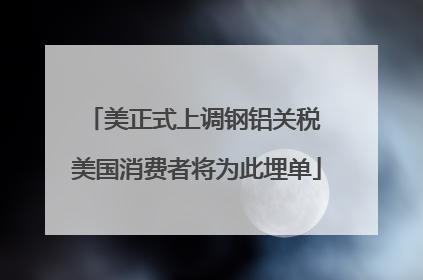 美正式上调钢铝关税 美国消费者将为此埋单