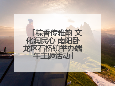 粽香传雅韵 文化润民心 南阳卧龙区石桥镇举办端午主题活动