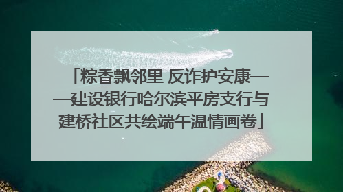 粽香飘邻里 反诈护安康——建设银行哈尔滨平房支行与建桥社区共绘端午温情画卷