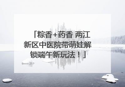 粽香+药香 两江新区中医院带萌娃解锁端午新玩法！