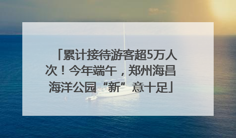 累计接待游客超5万人次！今年端午，郑州海昌海洋公园“新”意十足