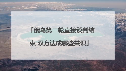 俄乌第二轮直接谈判结束 双方达成哪些共识