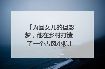 为圆女儿的摄影梦，他在乡村打造了一个古风小院