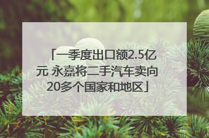 一季度出口额2.5亿元 永嘉将二手汽车卖向20多个国家和地区