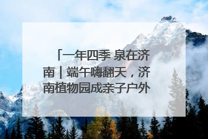 一年四季 泉在济南｜端午嗨翻天，济南植物园成亲子户外热门打卡地
