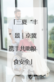 三夏“丰”景｜京冀携手共助粮食安全