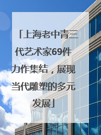 上海老中青三代艺术家69件力作集结，展现当代雕塑的多元发展