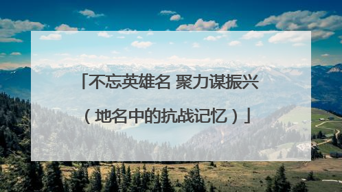 不忘英雄名 聚力谋振兴（地名中的抗战记忆）