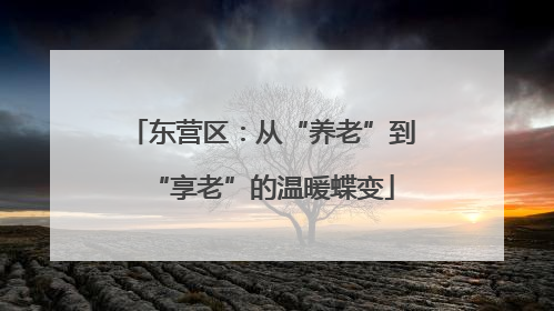 东营区：从“养老”到“享老”的温暖蝶变