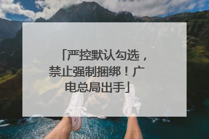 严控默认勾选，禁止强制捆绑！广电总局出手