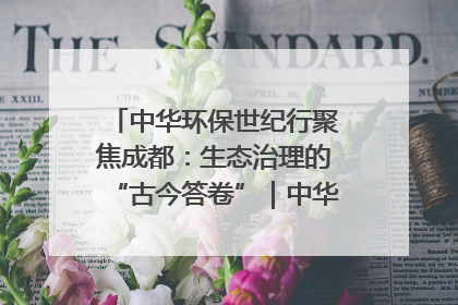 中华环保世纪行聚焦成都：生态治理的“古今答卷”｜中华环保世纪行