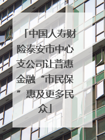 中国人寿财险泰安市中心支公司让普惠金融“市民保”惠及更多民众