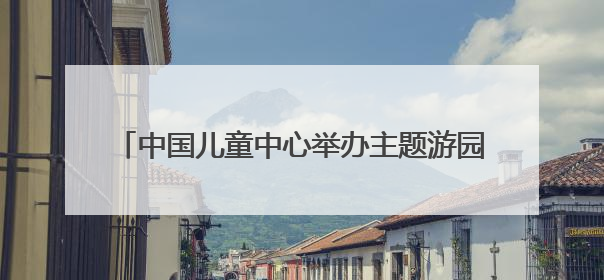 中国儿童中心举办主题游园，20余场活动点亮童心